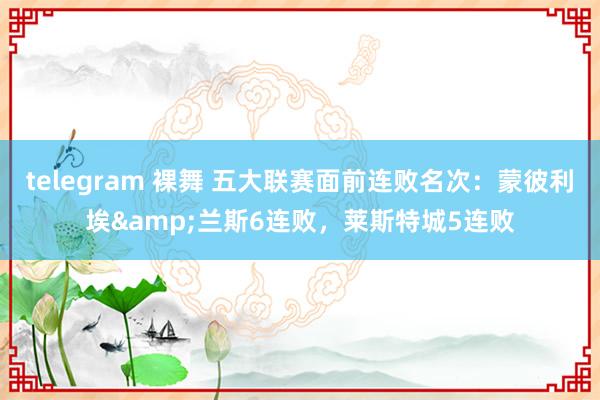 telegram 裸舞 五大联赛面前连败名次：蒙彼利埃&兰斯6连败，莱斯特城5连败