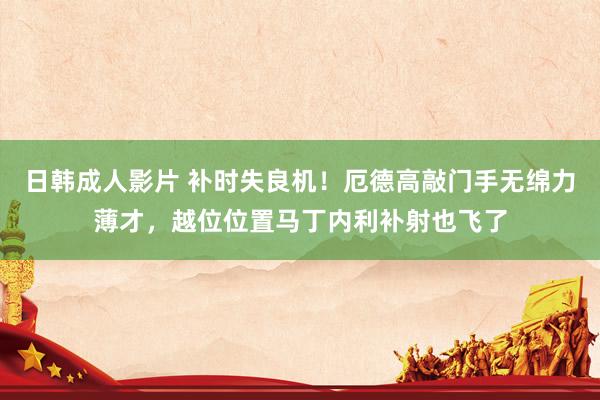 日韩成人影片 补时失良机！厄德高敲门手无绵力薄才，越位位置马丁内利补射也飞了