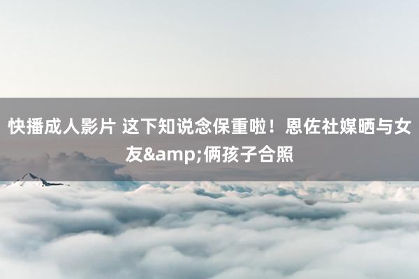 快播成人影片 这下知说念保重啦！恩佐社媒晒与女友&俩孩子合照