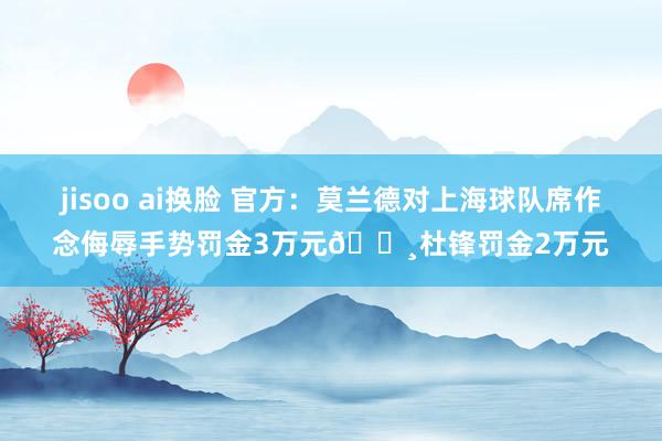 jisoo ai换脸 官方：莫兰德对上海球队席作念侮辱手势罚金3万元💸杜锋罚金2万元