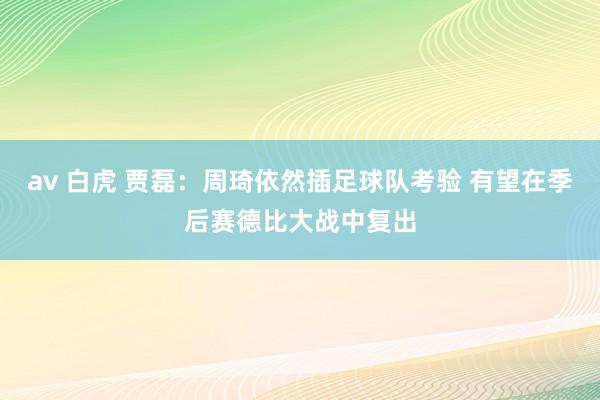 av 白虎 贾磊：周琦依然插足球队考验 有望在季后赛德比大战中复出