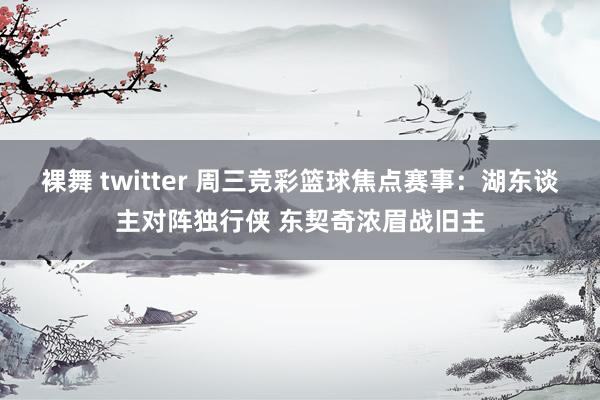 裸舞 twitter 周三竞彩篮球焦点赛事：湖东谈主对阵独行侠 东契奇浓眉战旧主