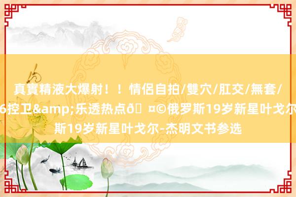 真實精液大爆射！！情侶自拍/雙穴/肛交/無套/大量噴精 2米06控卫&乐透热点🤩俄罗斯19岁新星叶戈尔-杰明文书参选