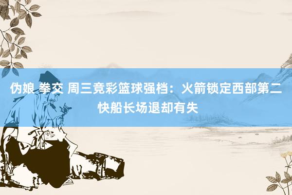 伪娘 拳交 周三竞彩篮球强档：火箭锁定西部第二 快船长场退却有失