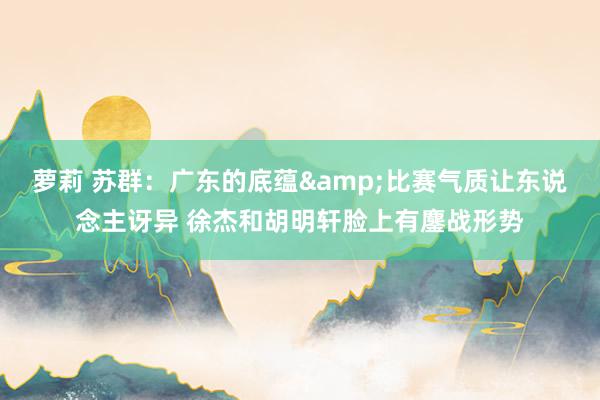 萝莉 苏群：广东的底蕴&比赛气质让东说念主讶异 徐杰和胡明轩脸上有鏖战形势