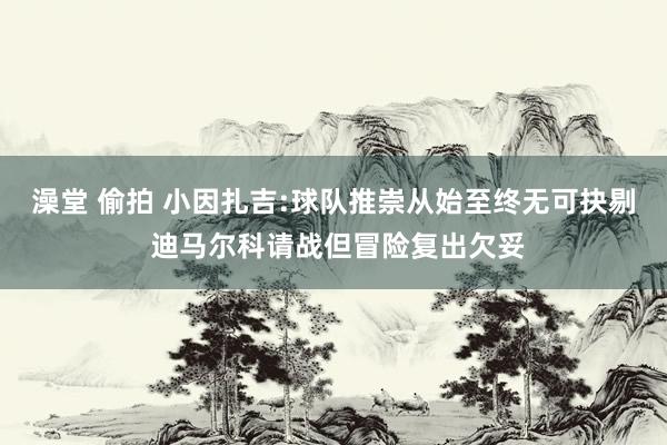 澡堂 偷拍 小因扎吉:球队推崇从始至终无可抉剔 迪马尔科请战但冒险复出欠妥