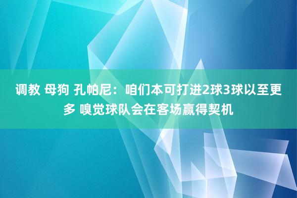 调教 母狗 孔帕尼：咱们本可打进2球3球以至更多 嗅觉球队会在客场赢得契机