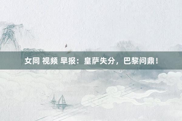 女同 视频 早报：皇萨失分，巴黎问鼎！