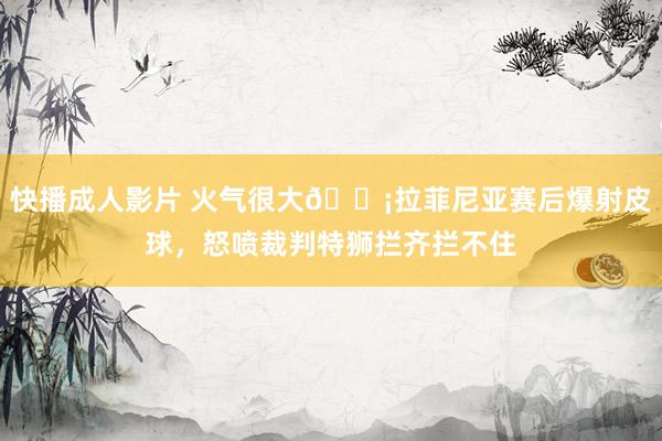 快播成人影片 火气很大😡拉菲尼亚赛后爆射皮球，怒喷裁判特狮拦齐拦不住