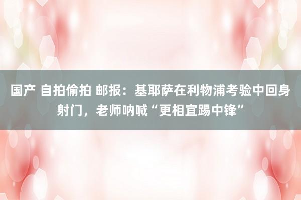 国产 自拍偷拍 邮报：基耶萨在利物浦考验中回身射门，老师呐喊“更相宜踢中锋”