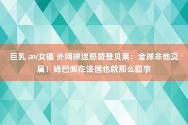巨乳 av女優 外网球迷怒赞登贝莱：金球非他莫属！姆巴佩在法国也就那么回事