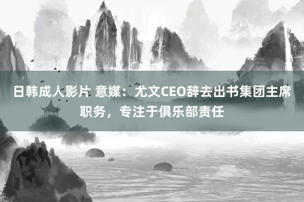 日韩成人影片 意媒：尤文CEO辞去出书集团主席职务，专注于俱乐部责任