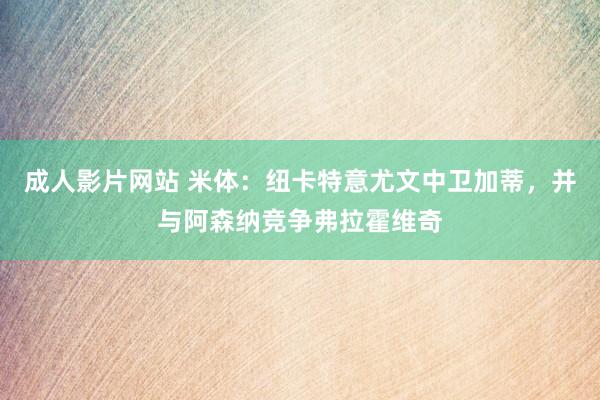 成人影片网站 米体：纽卡特意尤文中卫加蒂，并与阿森纳竞争弗拉霍维奇