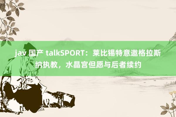 jav 国产 talkSPORT：莱比锡特意邀格拉斯纳执教，水晶宫但愿与后者续约