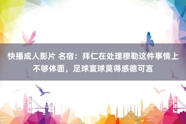 快播成人影片 名宿：拜仁在处理穆勒这件事情上不够体面，足球寰球莫得感德可言